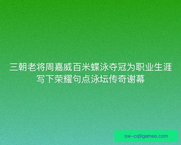 三朝老将周嘉威百米蝶泳夺冠为职业生涯写下荣耀句点泳坛传奇谢幕